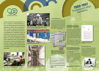 Wystawa „Rzeczpospolita ubezpieczonych. Historia ubezpieczeń społecznych w Polsce", Tablica 1989-1997 Przyspieszona lekcja kapitalizmu, link do wiekszego zdjęcia jpg 3,5 mb. Pierwsza dekada III Rzeczypospolitej to radość z odzyskania swobód demokratycz¬nych, lecz także społeczny szok transformacji i gigantyczna inflacja. ZUS musi funkcjonować w trudnych warunkach gospodarczo-finansowych. Zlikwidowanych zostaje wiele przedsiębiorstw. Gwałtownie kurczy się rynek pracy. Aby uchronić się przed bezrobociem, wiele osób decyduje się wcześniej przejść na emeryturę. Gwałtownie wzrasta liczba wypłacanych przez ZUS świadczeń. Nadwyręża to fundusze ubezpieczeń społecznych. Konieczne staje się zreformowanie systemu ubezpieczeń. Pod koniec lat 90. przygotowywana jest zasadnicza reforma emerytalna.  Na tablicy znajdują się zdjęcia pracowników ZUS, zdjęcie ośrodka informatycznego ZUS, wycinki z gazet, zdjęcie Jacka Kuronia oraz zdjęcie Zofii Tarasińskiej jako Prezesa ZUS